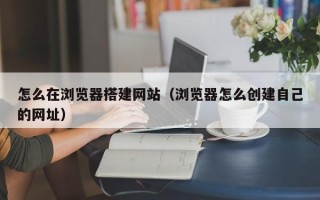 张北怎么在浏览器搭建网站（浏览器怎么创建自己的网址）
