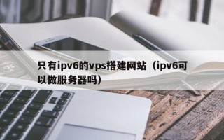 张北只有ipv6的vps搭建网站（ipv6可以做服务器吗）
